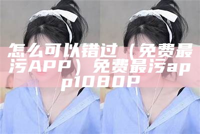 怎么可以错过（免费最污APP）免费最污app 1080P