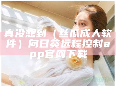 真没想到（丝瓜成人软件）向日葵远程控制app官网下载