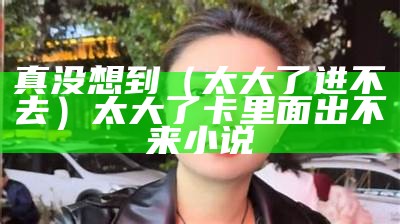 真没想到（太大了进不去）太大了卡里面出不来小说（我太大进不去春雨医生咨询）