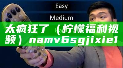 太疯狂了（柠檬福利视频）namv6 sgjixie1