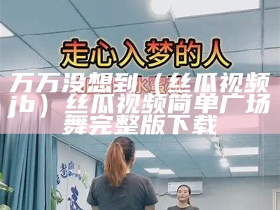 万万没想到（丝瓜视频jb）丝瓜视频简单广场舞完整版下载