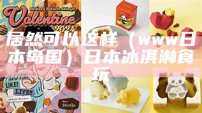 居然可以这样（www日本岛国）日本冰淇淋食玩