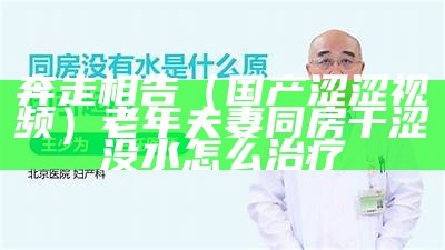 奔走相告（国产涩涩视频）老年夫妻同房干涩没水怎么治疗（国产涩套和进口涩套差别）