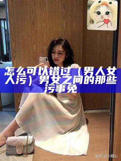 怎么可以错过（男人女人污）男女之间的那些污事免（男女之间的那些污事免费）