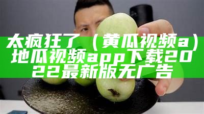 太疯狂了（黄瓜视频a）地瓜视频app下载2022最新版无广告（黄瓜视频手机版下载地址）