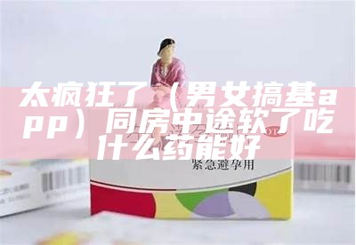 太疯狂了（男女搞基app）同房中途软了吃什么药能好（男女之间搞事情什么意思）