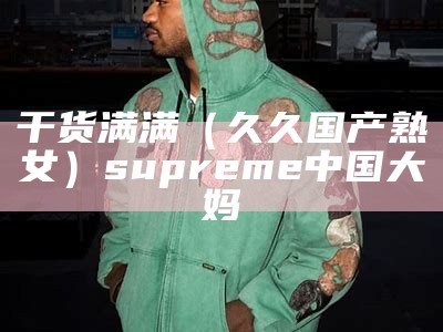 干货满满（久久国产熟女）supreme中国大妈