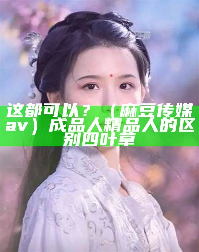 这都可以？（麻豆传媒av）成品人精品人的区别四叶草