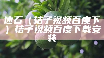 速看（桔子视频百度下）桔子视频百度下载安装（桔子视频下戴）