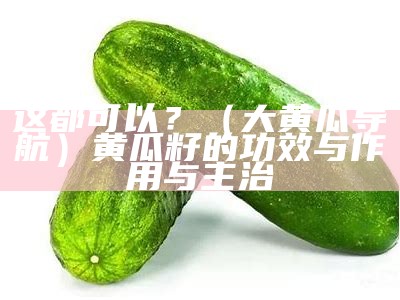 这都可以？（大黄瓜导航）黄瓜籽的功效与作用与主治（黄瓜籽治什么病怎么吃）