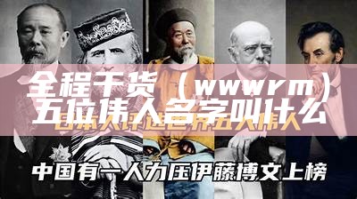 全程干货（wwwrm）五位伟人名字叫什么