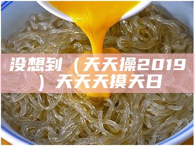 没想到（天天操2019）天天天摸天日