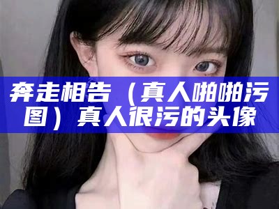 奔走相告（真人啪啪污图）真人很污的头像（真人超污出来聊天表情包）