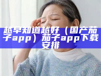 越早知道越好（国产茄子app）茄子app下载安排（茄子app软件免费下载版）