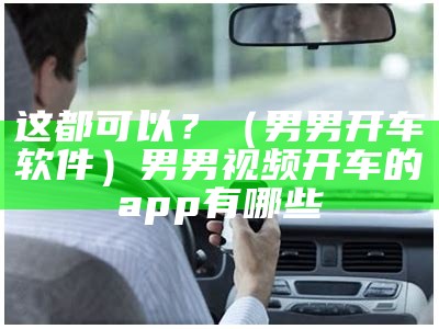 这都可以？（男男开车软件）男男视频开车的app有哪些