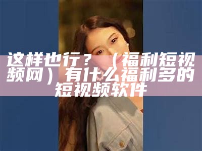 这样也行？（福利短视频网）有什么福利多的短视频软件