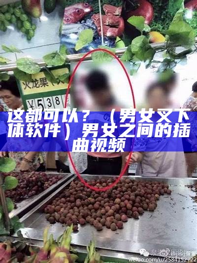 这都可以？（男女叉下体软件）男女之间的插曲视频