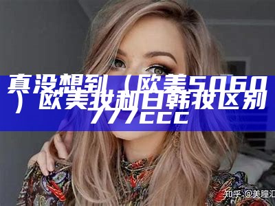 真没想到（欧美5060）欧美妆和日韩妆区别777ccc（欧美妆 日韩妆）