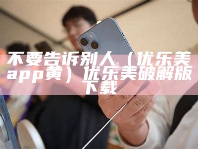 不要告诉别人（优乐美app黄）优乐美破解版下载（优乐美app安卓版免费下载）