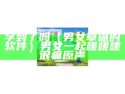 学到了吗（男女草逼的软件）男女一起嗟嗟嗟很痛原声