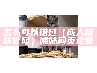 怎么可以错过（成人喵咪官网）喵咪网页观看（喵咪app网址能给我吗）