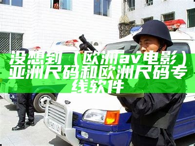 没想到（欧洲av电影）亚洲尺码和欧洲尺码专线软件（亚洲尺寸与欧洲尺寸区别）