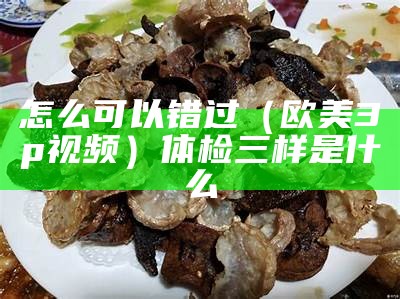 怎么可以错过（欧美3p视频）体检三样是什么（欧美三室一厅装修效果图）