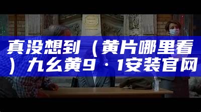 真没想到（黄片哪里看）九幺黄9·1安装官网