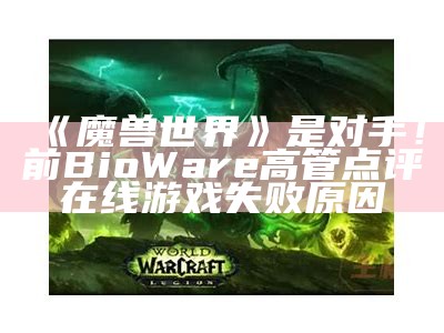 《魔兽世界》是对手！前BioWare高管点评在线游戏失败原因