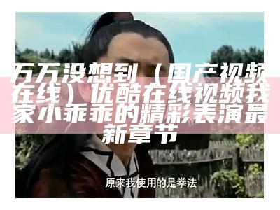 万万没想到（国产视频在线）优酷在线视频我家小乖乖的精彩表演 最新章节