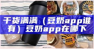 干货满满（豆奶app谁有）豆奶app在哪下（豆奶app奶出你的界!）