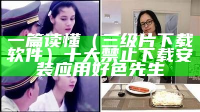 一篇读懂（三级片下载软件）十大禁止下载安装应用好色先生