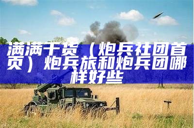 满满干货（炮兵社团首页）炮兵旅和炮兵团哪样好些（炮兵团属于陆军吗）