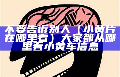 不要告诉别人（小黄片在哪里看）大家都从哪里看小黄车信息（去哪可以看小黄）