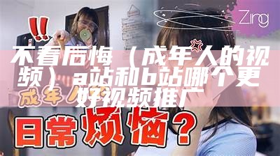 不看后悔（成年人的视频）a站和b站哪个更好视频推广