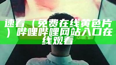 速看（免费在线黄色片）哔哩哔哩网站入口在线观看