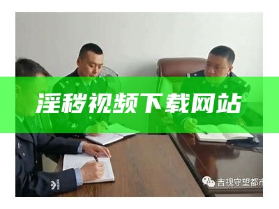 淫秽视频下载网站（淫秽视频下载网站在线观看）