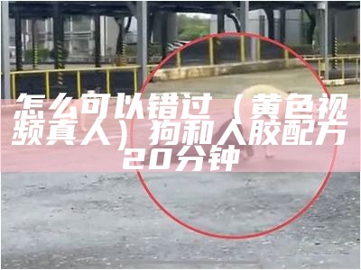 怎么可以错过（黄色视频真人）狗和人胶配方20分钟