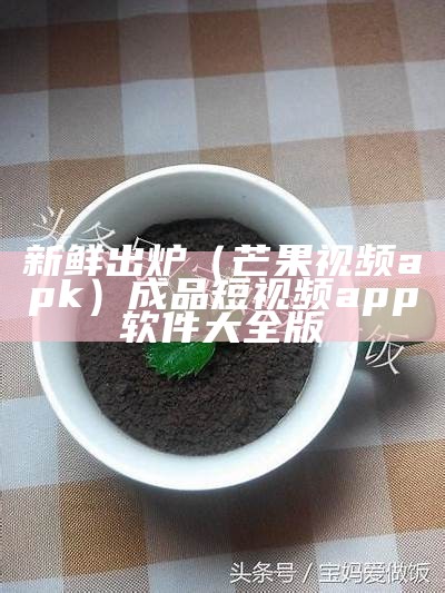 新鲜出炉（芒果视频apk）成品短视频app软件大全版（芒果视频app下载安卓版下载）