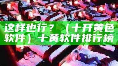 这样也行？（十开黄色软件）十黄软件排行榜