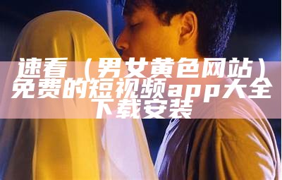 速看（男女黄色网站）免费的短视频app大全下载安装（男女黄台app下载）