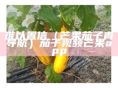 难以置信（芒果茄子青导航）茄子视频芒果app（芒果视频茄子视频在哪下载）