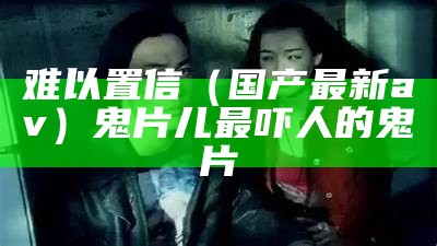 难以置信（国产最新av）鬼片儿最吓人的鬼片（最新鬼片2021国产）