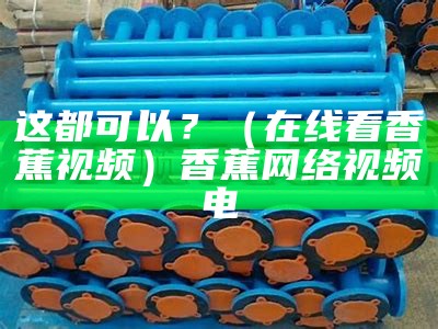 这都可以？（在线看香蕉视频）香蕉网络视频电（香蕉网络电视剧视频）