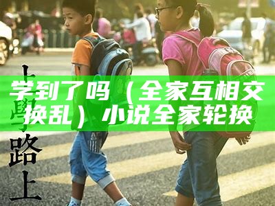 学到了吗（全家互相交换乱）小说全家轮换（全家轮换 小说）