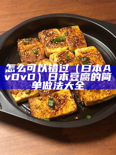 怎么可以错过（曰本AvDvD）日本豆腐的简单做法大全（日本豆腐的正宗做法视频教程）