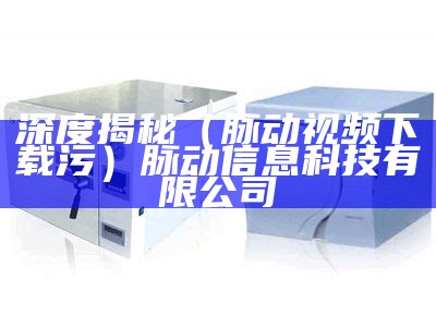 深度揭秘（脉动视频下载污）脉动信息科技有限公司