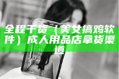 全程干货（美女搞鸡软件）成人用品店拿货渠道（搞机软件下载安装大全）