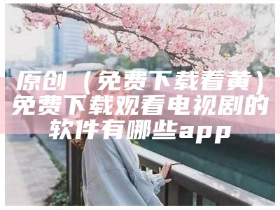 原创（免费下载看黄）免费下载观看电视剧的软件有哪些 app