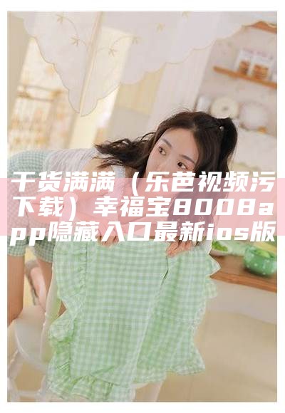 干货满满（乐芭视频污下载）幸福宝8008app隐藏入口最新ios版（乐芭乐芭视频app幸福宝）